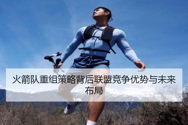 火箭队重组策略背后联盟竞争优势与未来布局
